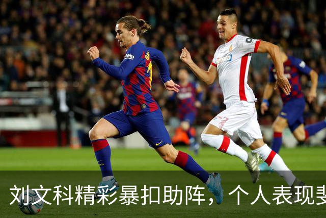 刘文科精彩暴扣助阵，个人表现斐然拿下全队最高得分
